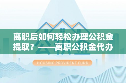 曲靖离职后如何轻松办理公积金提取？——离职公积金代办提取服务详解
