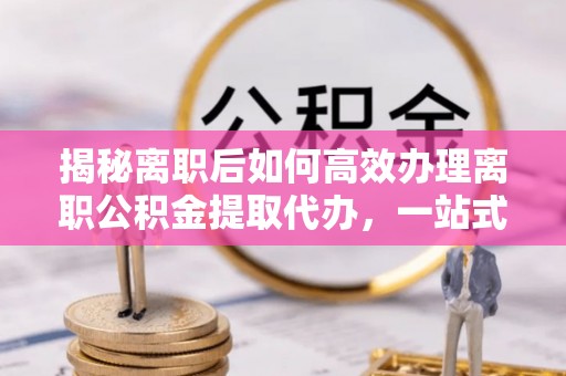 曲靖揭秘离职后如何高效办理离职公积金提取代办，一站式服务全解析