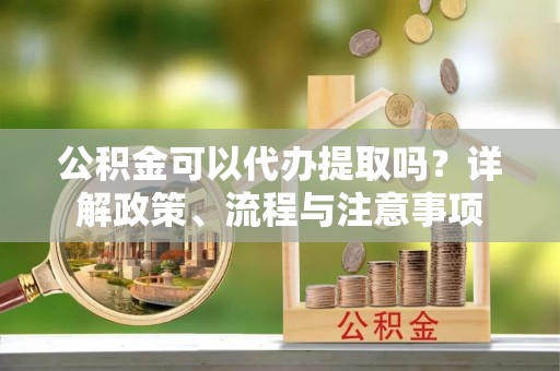 曲靖公积金可以代办提取吗？详解政策、流程与注意事项