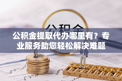 曲靖公积金提取代办哪里有？专业服务助您轻松解决难题