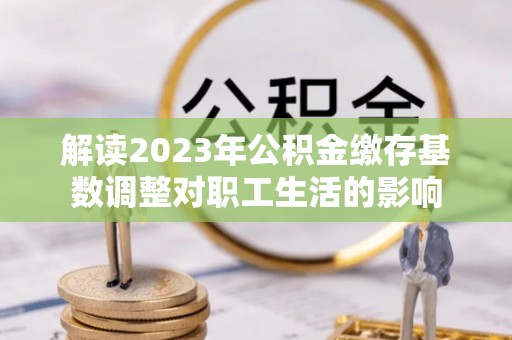 曲靖解读2023年公积金缴存基数调整对职工生活的影响
